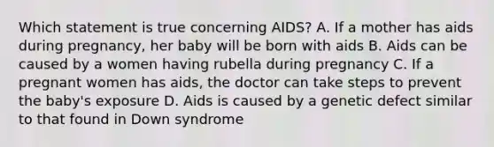 Which statement is true concerning AIDS? A. If a mother has aids during pregnancy, her baby will be born with aids B. Aids can be caused by a women having rubella during pregnancy C. If a pregnant women has aids, the doctor can take steps to prevent the baby's exposure D. Aids is caused by a genetic defect similar to that found in Down syndrome