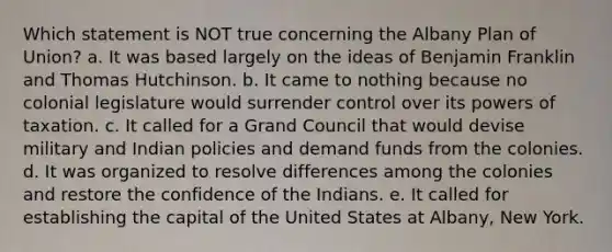 Which statement is NOT true concerning the Albany Plan of Union? a. It was based largely on the ideas of Benjamin Franklin and Thomas Hutchinson. b. It came to nothing because no colonial legislature would surrender control over its powers of taxation. c. It called for a Grand Council that would devise military and Indian policies and demand funds from the colonies. d. It was organized to resolve differences among the colonies and restore the confidence of the Indians. e. It called for establishing the capital of the United States at Albany, New York.