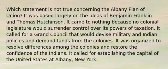 Which statement is not true concerning the Albany Plan of Union? It was based largely on the ideas of Benjamin Franklin and Thomas Hutchinson. It came to nothing because no colonial legislature would surrender control over its powers of taxation. It called for a Grand Council that would devise military and Indian policies and demand funds from the colonies. It was organized to resolve differences among the colonies and restore the confidence of the Indians. It called for establishing the capital of the United States at Albany, New York.