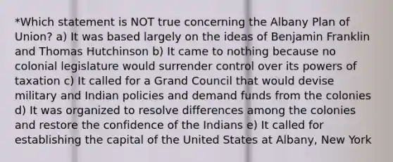 *Which statement is NOT true concerning the Albany Plan of Union? a) It was based largely on the ideas of Benjamin Franklin and Thomas Hutchinson b) It came to nothing because no colonial legislature would surrender control over its <a href='https://www.questionai.com/knowledge/kKSx9oT84t-powers-of' class='anchor-knowledge'>powers of</a> taxation c) It called for a Grand Council that would devise military and Indian policies and demand funds from the colonies d) It was organized to resolve differences among the colonies and restore the confidence of the Indians e) It called for establishing the capital of the United States at Albany, New York