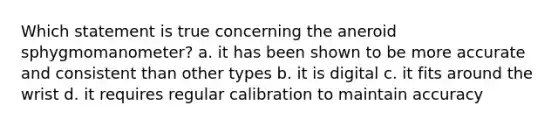 Which statement is true concerning the aneroid sphygmomanometer? a. it has been shown to be more accurate and consistent than other types b. it is digital c. it fits around the wrist d. it requires regular calibration to maintain accuracy