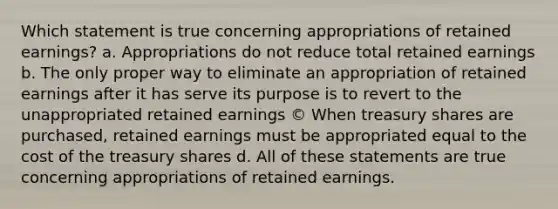 Which statement is true concerning appropriations of retained earnings? a. Appropriations do not reduce total retained earnings b. The only proper way to eliminate an appropriation of retained earnings after it has serve its purpose is to revert to the unappropriated retained earnings © When treasury shares are purchased, retained earnings must be appropriated equal to the cost of the treasury shares d. All of these statements are true concerning appropriations of retained earnings.