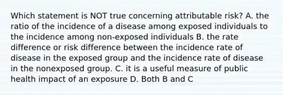 Which statement is NOT true concerning attributable risk? A. the ratio of the incidence of a disease among exposed individuals to the incidence among non-exposed individuals B. the rate difference or risk difference between the incidence rate of disease in the exposed group and the incidence rate of disease in the nonexposed group. C. it is a useful measure of public health impact of an exposure D. Both B and C