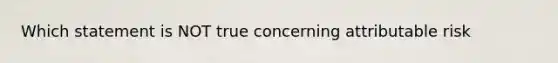 Which statement is NOT true concerning attributable risk