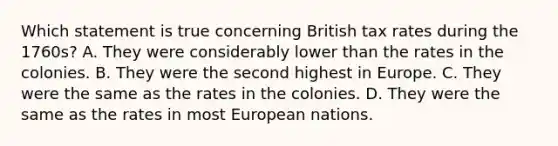 Which statement is true concerning British tax rates during the 1760s? A. They were considerably lower than the rates in the colonies. B. They were the second highest in Europe. C. They were the same as the rates in the colonies. D. They were the same as the rates in most European nations.