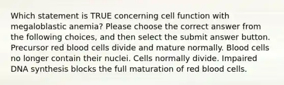 Which statement is TRUE concerning cell function with megaloblastic anemia? Please choose the correct answer from the following choices, and then select the submit answer button. Precursor red blood cells divide and mature normally. Blood cells no longer contain their nuclei. Cells normally divide. Impaired DNA synthesis blocks the full maturation of red blood cells.