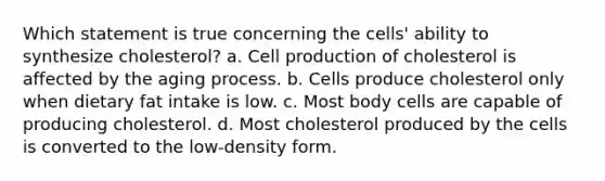 Which statement is true concerning the cells' ability to synthesize cholesterol? a. Cell production of cholesterol is affected by the aging process. b. Cells produce cholesterol only when dietary fat intake is low. c. Most body cells are capable of producing cholesterol. d. Most cholesterol produced by the cells is converted to the low-density form.