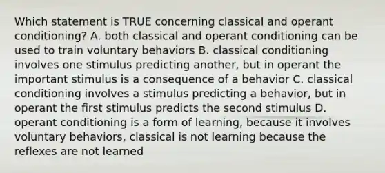 Which statement is TRUE concerning classical and operant conditioning? A. both classical and operant conditioning can be used to train voluntary behaviors B. classical conditioning involves one stimulus predicting another, but in operant the important stimulus is a consequence of a behavior C. classical conditioning involves a stimulus predicting a behavior, but in operant the first stimulus predicts the second stimulus D. operant conditioning is a form of learning, because it involves voluntary behaviors, classical is not learning because the reflexes are not learned