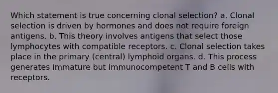 Which statement is true concerning clonal selection? a. Clonal selection is driven by hormones and does not require foreign antigens. b. This theory involves antigens that select those lymphocytes with compatible receptors. c. Clonal selection takes place in the primary (central) lymphoid organs. d. This process generates immature but immunocompetent T and B cells with receptors.