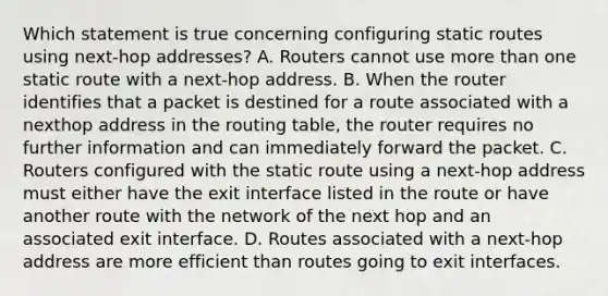 Which statement is true concerning configuring static routes using next-hop addresses? A. Routers cannot use more than one static route with a next-hop address. B. When the router identifies that a packet is destined for a route associated with a nexthop address in the routing table, the router requires no further information and can immediately forward the packet. C. Routers configured with the static route using a next-hop address must either have the exit interface listed in the route or have another route with the network of the next hop and an associated exit interface. D. Routes associated with a next-hop address are more efficient than routes going to exit interfaces.