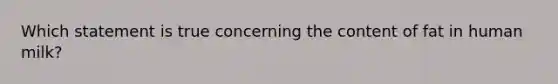 Which statement is true concerning the content of fat in human milk?