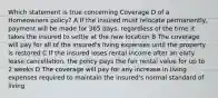 Which statement is true concerning Coverage D of a Homeowners policy? A If the insured must relocate permanently, payment will be made for 365 days, regardless of the time it takes the insured to settle at the new location B The coverage will pay for all of the insured's living expenses until the property is restored C If the insured loses rental income after an early lease cancellation, the policy pays the fair rental value for up to 2 weeks D The coverage will pay for any increase in living expenses required to maintain the insured's normal standard of living