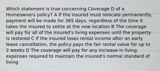 Which statement is true concerning Coverage D of a Homeowners policy? A If the insured must relocate permanently, payment will be made for 365 days, regardless of the time it takes the insured to settle at the new location B The coverage will pay for all of the insured's living expenses until the property is restored C If the insured loses rental income after an early lease cancellation, the policy pays the fair rental value for up to 2 weeks D The coverage will pay for any increase in living expenses required to maintain the insured's normal standard of living