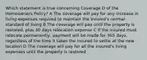 Which statement is true concerning Coverage D of the Homeowners Policy? A The coverage will pay for any increase in living expenses required to maintain the insured's normal standard of living B The coverage will pay until the property is restored, plus 30 days relocation expense C If the insured must relocate permanently, payment will be made for 365 days, regardless of the time it takes the insured to settle at the new location D The coverage will pay for all the insured's living expenses until the property is restored