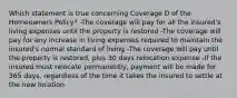 Which statement is true concerning Coverage D of the Homeowners Policy? -The coverage will pay for all the insured's living expenses until the property is restored -The coverage will pay for any increase in living expenses required to maintain the insured's normal standard of living -The coverage will pay until the property is restored, plus 30 days relocation expense -If the insured must relocate permanently, payment will be made for 365 days, regardless of the time it takes the insured to settle at the new location