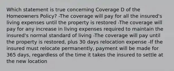 Which statement is true concerning Coverage D of the Homeowners Policy? -The coverage will pay for all the insured's living expenses until the property is restored -The coverage will pay for any increase in living expenses required to maintain the insured's normal standard of living -The coverage will pay until the property is restored, plus 30 days relocation expense -If the insured must relocate permanently, payment will be made for 365 days, regardless of the time it takes the insured to settle at the new location