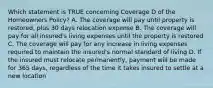 Which statement is TRUE concerning Coverage D of the Homeowners Policy? A. The coverage will pay until property is restored, plus 30 days relocation expense B. The coverage will pay for all insured's living expenses until the property is restored C. The coverage will pay for any increase in living expenses required to maintain the insured's normal standard of living D. If the insured must relocate permanently, payment will be made for 365 days, regardless of the time it takes insured to settle at a new location