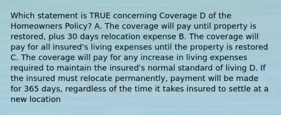 Which statement is TRUE concerning Coverage D of the Homeowners Policy? A. The coverage will pay until property is restored, plus 30 days relocation expense B. The coverage will pay for all insured's living expenses until the property is restored C. The coverage will pay for any increase in living expenses required to maintain the insured's normal <a href='https://www.questionai.com/knowledge/kfJOMmjLYB-standard-of-living' class='anchor-knowledge'>standard of living</a> D. If the insured must relocate permanently, payment will be made for 365 days, regardless of the time it takes insured to settle at a new location