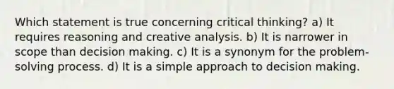 Which statement is true concerning critical thinking? a) It requires reasoning and creative analysis. b) It is narrower in scope than decision making. c) It is a synonym for the problem-solving process. d) It is a simple approach to decision making.