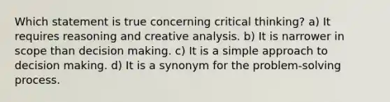 Which statement is true concerning critical thinking? a) It requires reasoning and creative analysis. b) It is narrower in scope than <a href='https://www.questionai.com/knowledge/kuI1pP196d-decision-making' class='anchor-knowledge'>decision making</a>. c) It is a simple approach to decision making. d) It is a synonym for the problem‐<a href='https://www.questionai.com/knowledge/km2fIwnCD4-solving-process' class='anchor-knowledge'>solving process</a>.