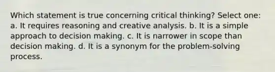 Which statement is true concerning critical thinking? Select one: a. It requires reasoning and creative analysis. b. It is a simple approach to decision making. c. It is narrower in scope than decision making. d. It is a synonym for the problem-solving process.