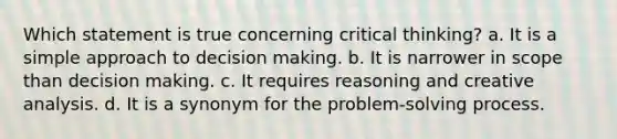 Which statement is true concerning critical thinking? a. It is a simple approach to decision making. b. It is narrower in scope than decision making. c. It requires reasoning and creative analysis. d. It is a synonym for the problem-solving process.