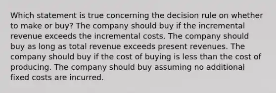 Which statement is true concerning the decision rule on whether to make or buy? The company should buy if the incremental revenue exceeds the incremental costs. The company should buy as long as total revenue exceeds present revenues. The company should buy if the cost of buying is less than the cost of producing. The company should buy assuming no additional fixed costs are incurred.