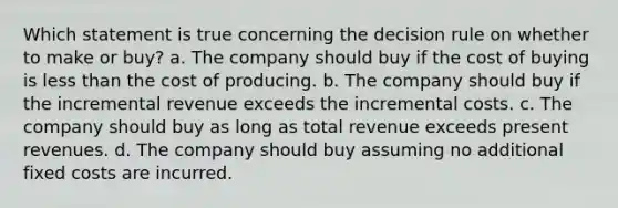 Which statement is true concerning the decision rule on whether to make or buy? a. The company should buy if the cost of buying is less than the cost of producing. b. The company should buy if the incremental revenue exceeds the incremental costs. c. The company should buy as long as total revenue exceeds present revenues. d. The company should buy assuming no additional fixed costs are incurred.