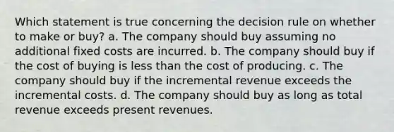 Which statement is true concerning the decision rule on whether to make or buy? a. The company should buy assuming no additional fixed costs are incurred. b. The company should buy if the cost of buying is less than the cost of producing. c. The company should buy if the incremental revenue exceeds the incremental costs. d. The company should buy as long as total revenue exceeds present revenues.