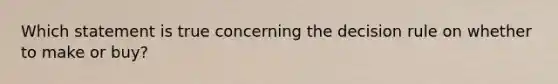 Which statement is true concerning the decision rule on whether to make or buy?