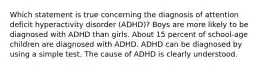 Which statement is true concerning the diagnosis of attention deficit hyperactivity disorder (ADHD)? Boys are more likely to be diagnosed with ADHD than girls. About 15 percent of school-age children are diagnosed with ADHD. ADHD can be diagnosed by using a simple test. The cause of ADHD is clearly understood.