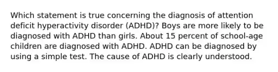 Which statement is true concerning the diagnosis of attention deficit hyperactivity disorder (ADHD)? Boys are more likely to be diagnosed with ADHD than girls. About 15 percent of school-age children are diagnosed with ADHD. ADHD can be diagnosed by using a simple test. The cause of ADHD is clearly understood.