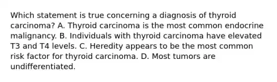 Which statement is true concerning a diagnosis of thyroid carcinoma? A. Thyroid carcinoma is the most common endocrine malignancy. B. Individuals with thyroid carcinoma have elevated T3 and T4 levels. C. Heredity appears to be the most common risk factor for thyroid carcinoma. D. Most tumors are undifferentiated.