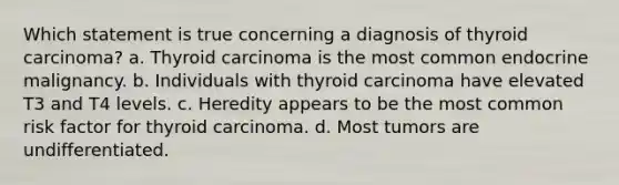 Which statement is true concerning a diagnosis of thyroid carcinoma? a. Thyroid carcinoma is the most common endocrine malignancy. b. Individuals with thyroid carcinoma have elevated T3 and T4 levels. c. Heredity appears to be the most common risk factor for thyroid carcinoma. d. Most tumors are undifferentiated.