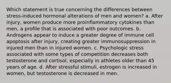 Which statement is true concerning the differences between stress-induced hormonal alterations of men and women? a. After injury, women produce more proinflammatory cytokines than men, a profile that is associated with poor outcomes. b. Androgens appear to induce a greater degree of immune cell apoptosis after injury, creating greater immunosuppression in injured men than in injured women. c. Psychologic stress associated with some types of competition decreases both testosterone and cortisol, especially in athletes older than 45 years of age. d. After stressful stimuli, estrogen is increased in women, but testosterone is decreased in men.