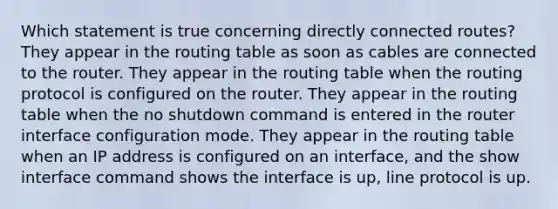 Which statement is true concerning directly connected routes? They appear in the routing table as soon as cables are connected to the router. They appear in the routing table when the routing protocol is configured on the router. They appear in the routing table when the no shutdown command is entered in the router interface configuration mode. They appear in the routing table when an IP address is configured on an interface, and the show interface command shows the interface is up, line protocol is up.