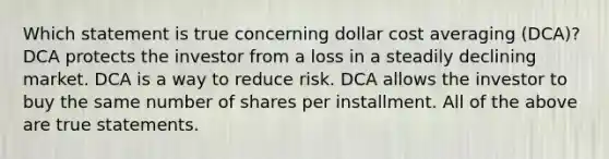 Which statement is true concerning dollar cost averaging (DCA)? DCA protects the investor from a loss in a steadily declining market. DCA is a way to reduce risk. DCA allows the investor to buy the same number of shares per installment. All of the above are true statements.