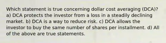 Which statement is true concerning dollar cost averaging (DCA)? a) DCA protects the investor from a loss in a steadily declining market. b) DCA is a way to reduce risk. c) DCA allows the investor to buy the same number of shares per installment. d) All of the above are true statements.