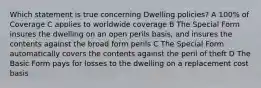 Which statement is true concerning Dwelling policies? A 100% of Coverage C applies to worldwide coverage B The Special Form insures the dwelling on an open perils basis, and insures the contents against the broad form perils C The Special Form automatically covers the contents against the peril of theft D The Basic Form pays for losses to the dwelling on a replacement cost basis