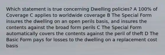 Which statement is true concerning Dwelling policies? A 100% of Coverage C applies to worldwide coverage B The Special Form insures the dwelling on an open perils basis, and insures the contents against the broad form perils C The Special Form automatically covers the contents against the peril of theft D The Basic Form pays for losses to the dwelling on a replacement cost basis