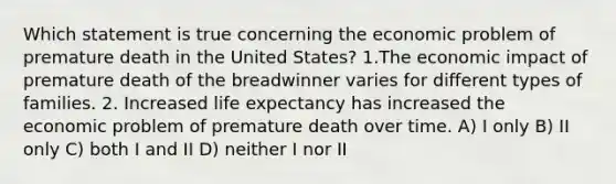 Which statement is true concerning the economic problem of premature death in the United States? 1.The economic impact of premature death of the breadwinner varies for different types of families. 2. Increased life expectancy has increased the economic problem of premature death over time. A) I only B) II only C) both I and II D) neither I nor II