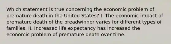 Which statement is true concerning the economic problem of premature death in the United States? I. The economic impact of premature death of the breadwinner varies for different types of families. II. Increased life expectancy has increased the economic problem of premature death over time.