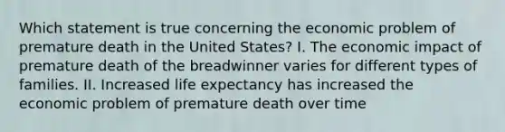 Which statement is true concerning the economic problem of premature death in the United States? I. The economic impact of premature death of the breadwinner varies for different types of families. II. Increased life expectancy has increased the economic problem of premature death over time