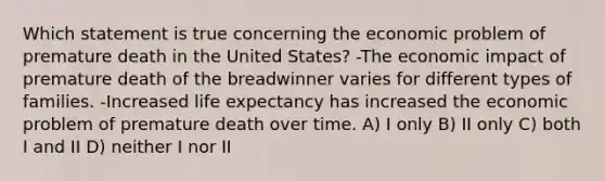 Which statement is true concerning the economic problem of premature death in the United States? -The economic impact of premature death of the breadwinner varies for different types of families. -Increased life expectancy has increased the economic problem of premature death over time. A) I only B) II only C) both I and II D) neither I nor II