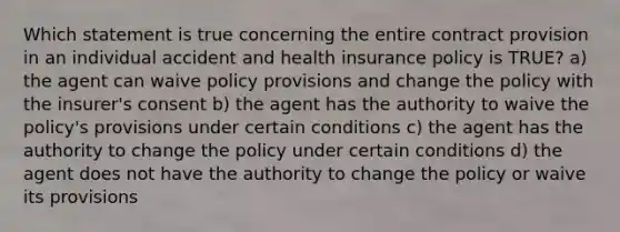 Which statement is true concerning the entire contract provision in an individual accident and health insurance policy is TRUE? a) the agent can waive policy provisions and change the policy with the insurer's consent b) the agent has the authority to waive the policy's provisions under certain conditions c) the agent has the authority to change the policy under certain conditions d) the agent does not have the authority to change the policy or waive its provisions