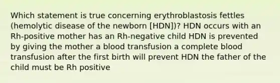 Which statement is true concerning erythroblastosis fettles (hemolytic disease of the newborn [HDN])? HDN occurs with an Rh-positive mother has an Rh-negative child HDN is prevented by giving the mother a blood transfusion a complete blood transfusion after the first birth will prevent HDN the father of the child must be Rh positive