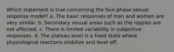 Which statement is true concerning the four-phase sexual response model? a. The basic responses of men and women are very similar. b. Secondary sexual areas such as the nipples are not affected. c. There is limited variability in subjective responses. d. The plateau level is a fixed state where physiological reactions stabilize and level off.