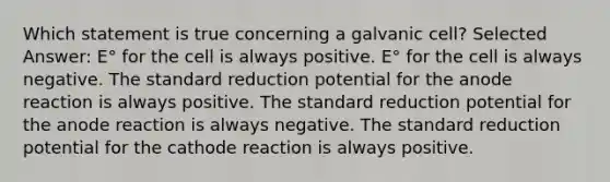 Which statement is true concerning a galvanic cell? Selected Answer: E° for the cell is always positive. E° for the cell is always negative. The standard reduction potential for the anode reaction is always positive. The standard reduction potential for the anode reaction is always negative. The standard reduction potential for the cathode reaction is always positive.