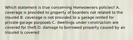 Which statement is true concerning Homeowners policies? A. coverage is provided to property of boarders not related to the insured B. coverage is not provided to a garage rented for private garage purposes C. dwellings under construction are covered for theft D. damage to borrowed property caused by an insured is covered