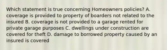 Which statement is true concerning Homeowners policies? A. coverage is provided to property of boarders not related to the insured B. coverage is not provided to a garage rented for private garage purposes C. dwellings under construction are covered for theft D. damage to borrowed property caused by an insured is covered